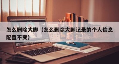 怎么删除大脚（怎么删除大脚记录的个人信息配置不变）