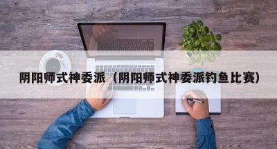阴阳师式神委派（阴阳师式神委派钓鱼比赛）