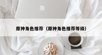 原神角色推荐（原神角色推荐等级）