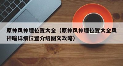 原神风神瞳位置大全（原神风神瞳位置大全风神瞳详细位置介绍图文攻略）