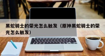 黑蛇骑士的荣光怎么触发（原神黑蛇骑士的荣光怎么触发）