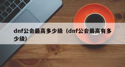 dnf公会最高多少级（dnf公会最高有多少级）
