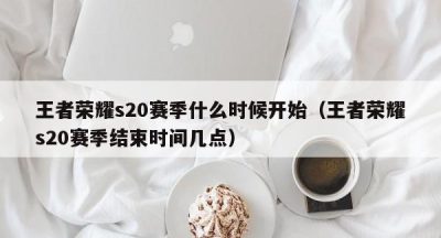 王者荣耀s20赛季什么时候开始（王者荣耀s20赛季结束时间几点）