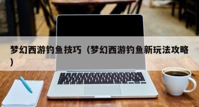 梦幻西游钓鱼技巧（梦幻西游钓鱼新玩法攻略）