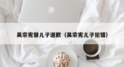 吴宗宪替儿子道歉（吴宗宪儿子犯错）