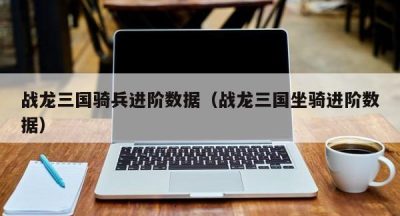 战龙三国骑兵进阶数据（战龙三国坐骑进阶数据）