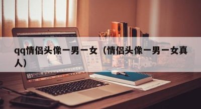 qq情侣头像一男一女（情侣头像一男一女真人）