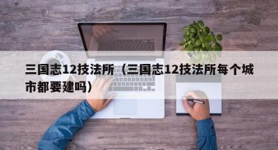 三国志12技法所（三国志12技法所每个城市都要建吗）