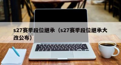 s27赛季段位继承（s27赛季段位继承大改公布）