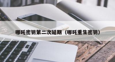哪吒密钥第二次延期（哪吒重生密钥）