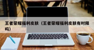 王者荣耀福利皮肤（王者荣耀福利皮肤有时限吗）
