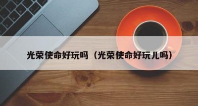 光荣使命好玩吗（光荣使命好玩儿吗）