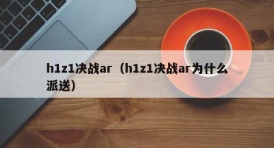 h1z1决战ar（h1z1决战ar为什么派送）
