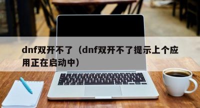 dnf双开不了（dnf双开不了提示上个应用正在启动中）