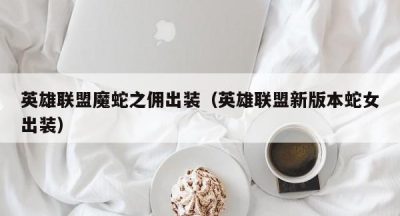 英雄联盟魔蛇之佣出装（英雄联盟新版本蛇女出装）