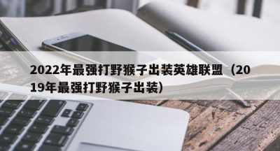 2022年最强打野猴子出装英雄联盟（2019年最强打野猴子出装）